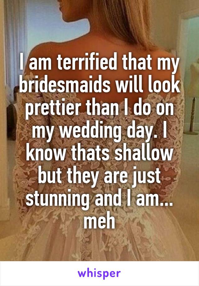 I am terrified that my bridesmaids will look prettier than I do on my wedding day. I know thats shallow but they are just stunning and I am... meh