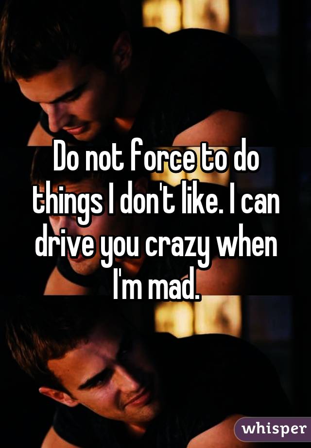 Do not force to do things I don't like. I can drive you crazy when I'm mad.