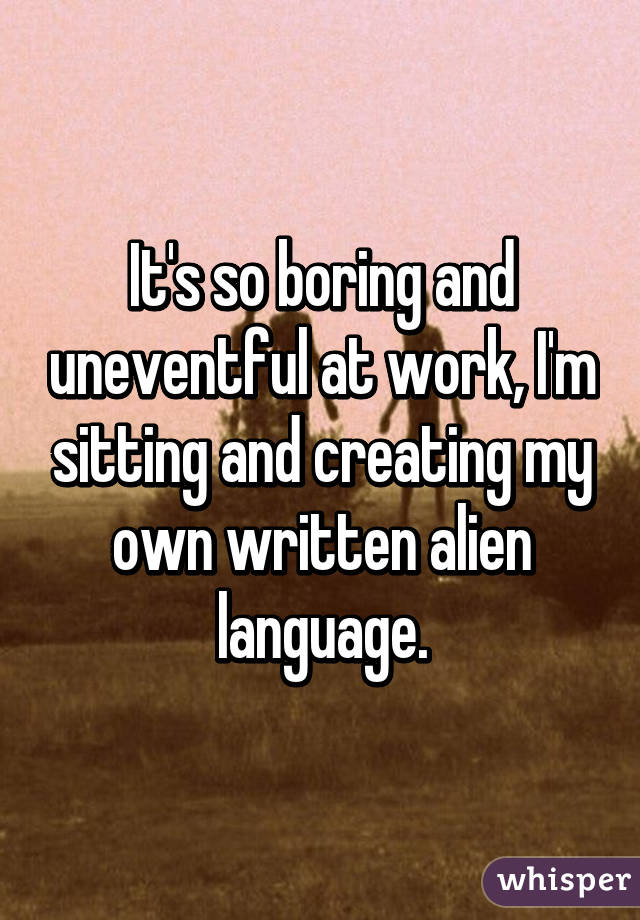 It's so boring and uneventful at work, I'm sitting and creating my own written alien language.