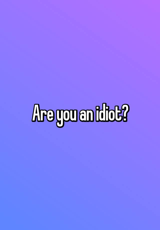 Are you an idiot?