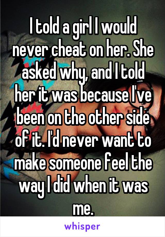 I told a girl I would never cheat on her. She asked why, and I told her it was because I've been on the other side of it. I'd never want to make someone feel the way I did when it was me.