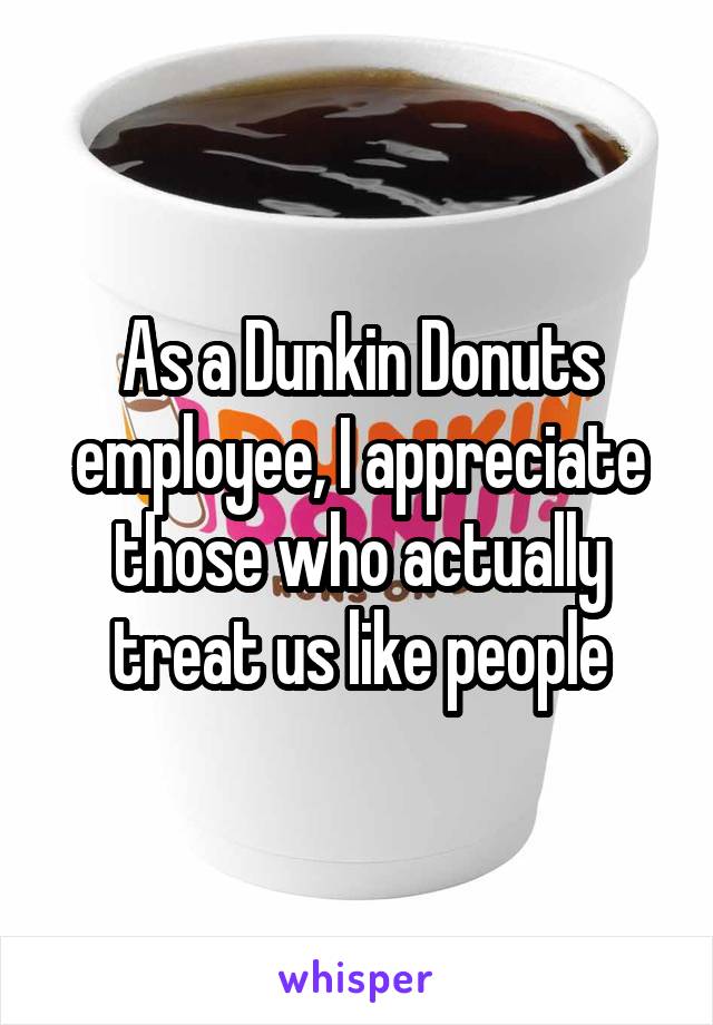 As a Dunkin Donuts employee, I appreciate those who actually treat us like people