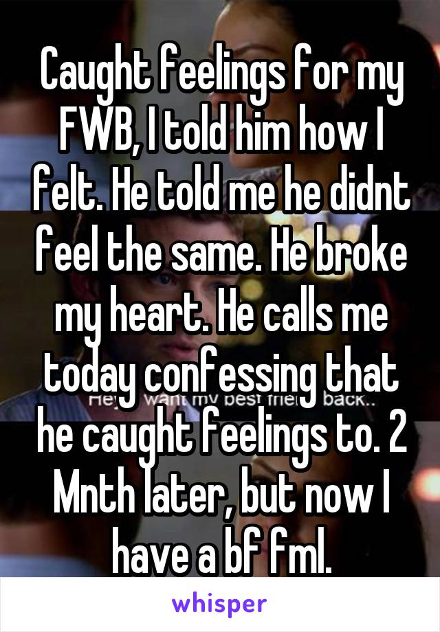 Caught feelings for my FWB, I told him how I felt. He told me he didnt feel the same. He broke my heart. He calls me today confessing that he caught feelings to. 2 Mnth later, but now I have a bf fml.