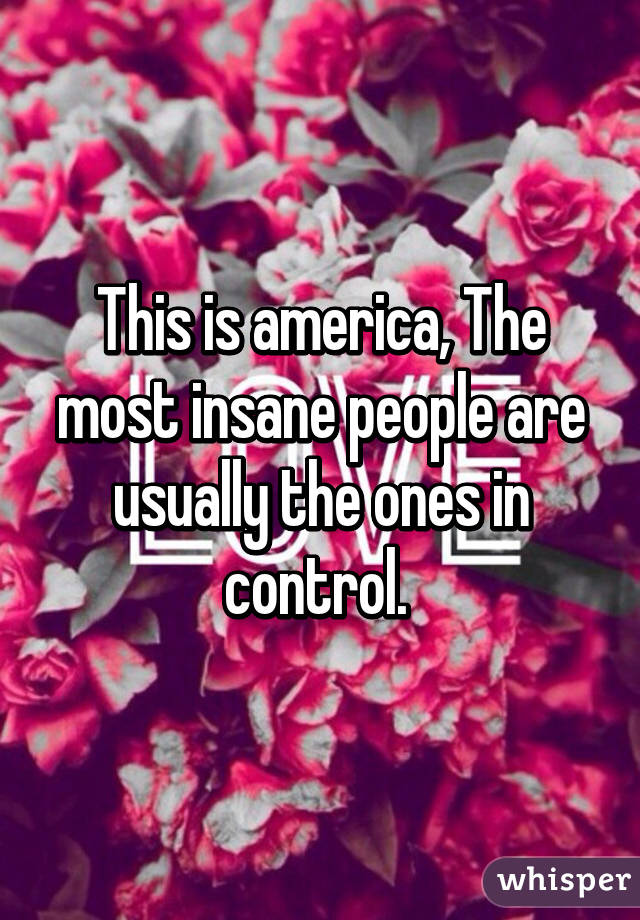 This is america, The most insane people are usually the ones in control. 