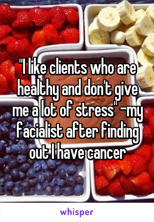 "I like clients who are healthy and don't give me a lot of stress" -my facialist after finding out I have cancer