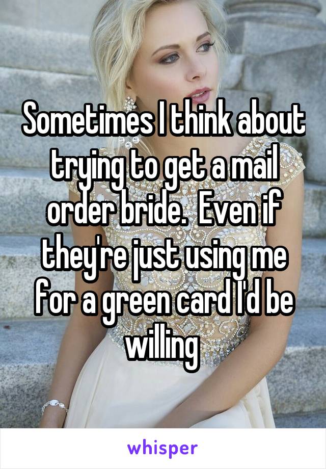 Sometimes I think about trying to get a mail order bride.  Even if they're just using me for a green card I'd be willing 