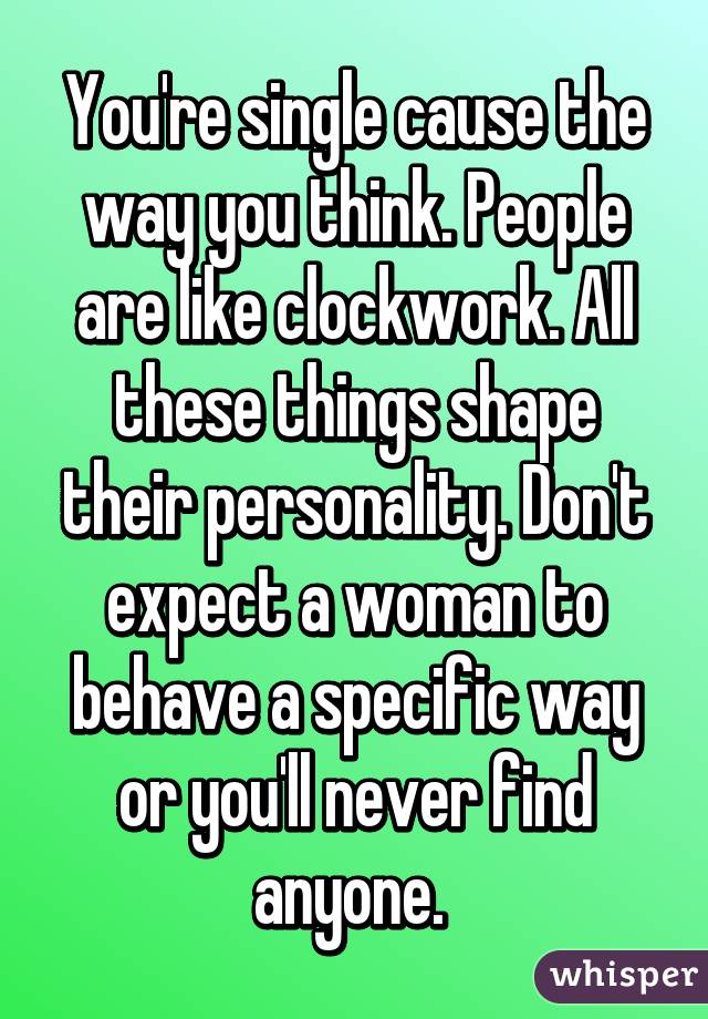 You're single cause the way you think. People are like clockwork. All these things shape their personality. Don't expect a woman to behave a specific way or you'll never find anyone. 