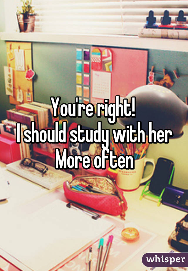 You're right! 
I should study with her More often