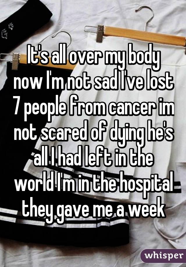 It's all over my body now I'm not sad I've lost 7 people from cancer im not scared of dying he's all I had left in the world I'm in the hospital they gave me a week