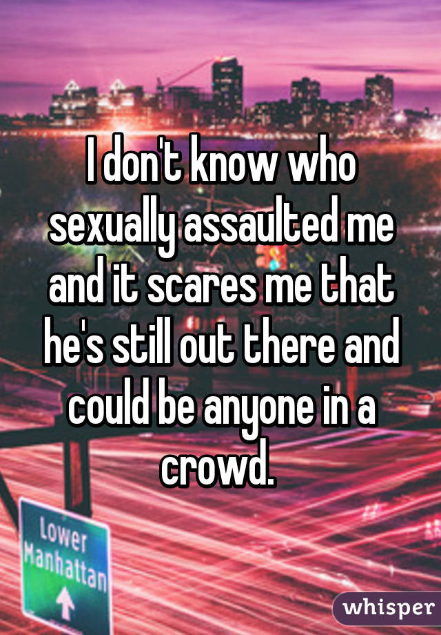 I don't know who sexually assaulted me and it scares me that he's still out there and could be anyone in a crowd. 