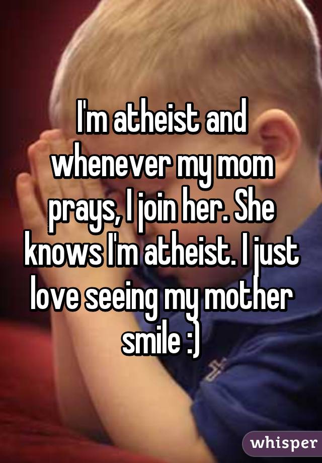 I'm atheist and whenever my mom prays, I join her. She knows I'm atheist. I just love seeing my mother smile :)