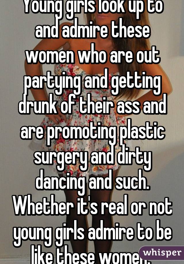 Young girls look up to and admire these women who are out partying and getting drunk of their ass and are promoting plastic surgery and dirty dancing and such. Whether it's real or not young girls admire to be like these women. 