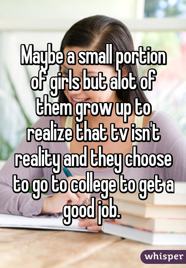 Maybe a small portion of girls but alot of them grow up to realize that tv isn't reality and they choose to go to college to get a good job. 