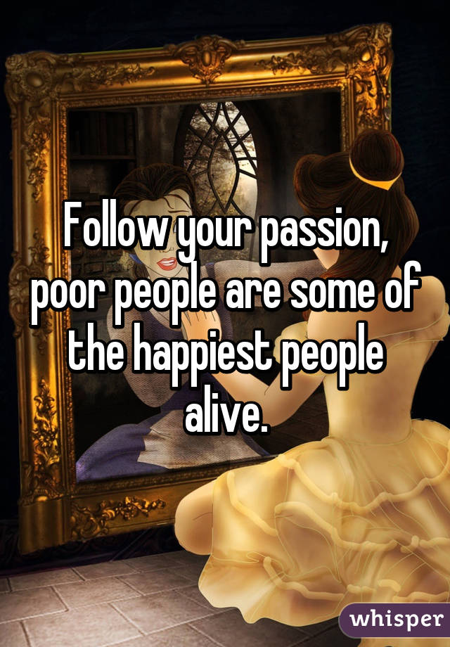 Follow your passion, poor people are some of the happiest people alive.