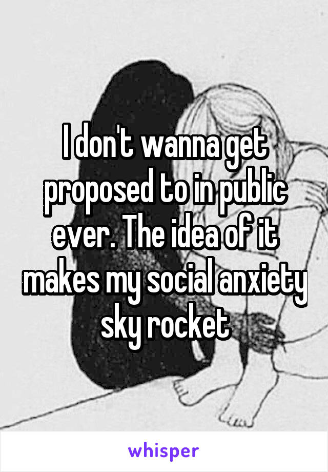 I don't wanna get proposed to in public ever. The idea of it makes my social anxiety sky rocket