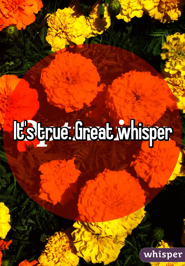 It's true. Great whisper