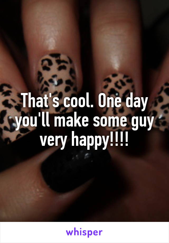 That's cool. One day you'll make some guy very happy!!!!