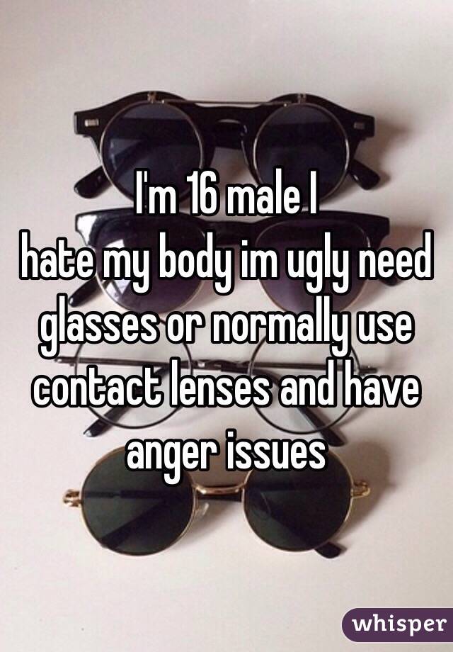 I'm 16 male I
 hate my body im ugly need glasses or normally use contact lenses and have anger issues 