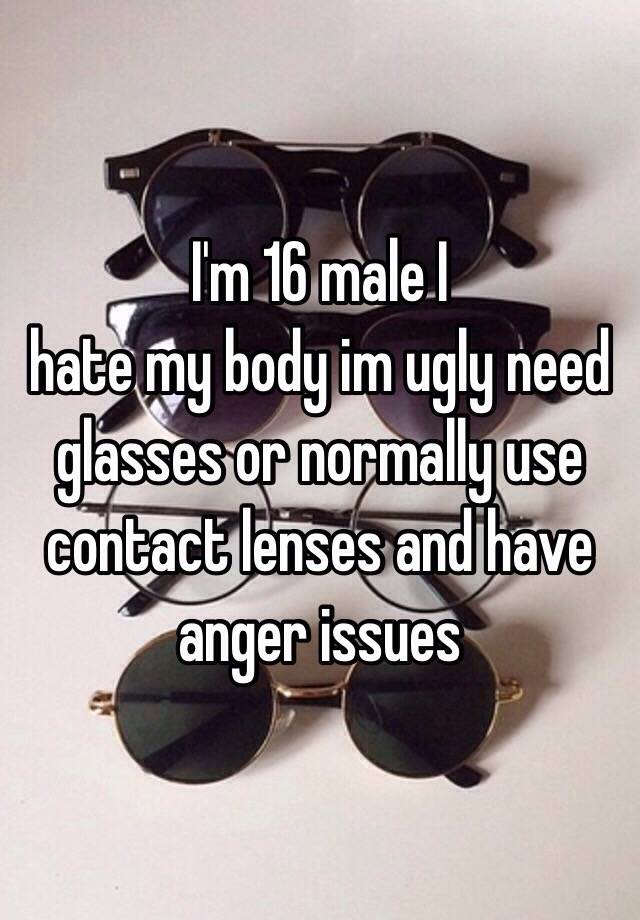 I'm 16 male I
 hate my body im ugly need glasses or normally use contact lenses and have anger issues 