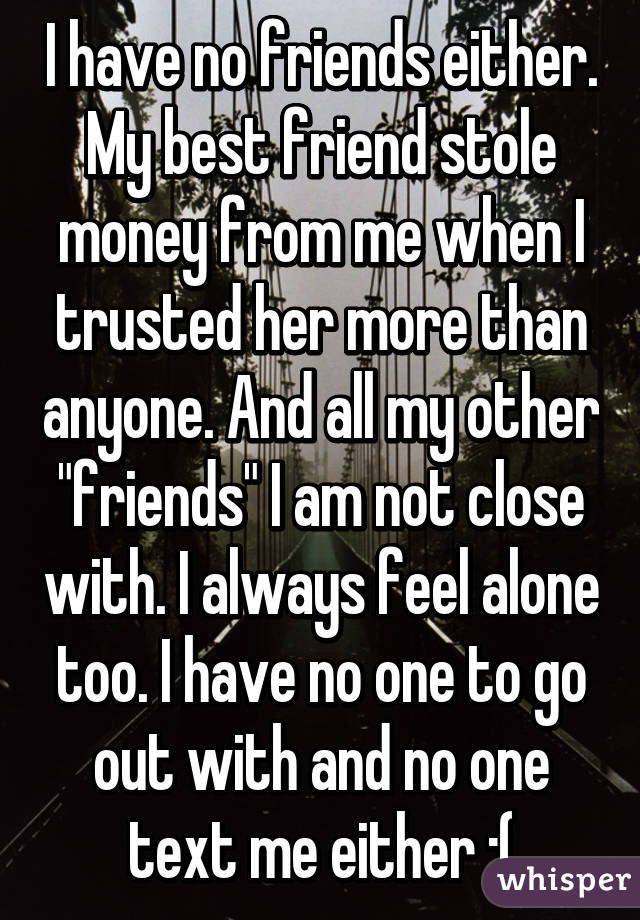I have no friends either. My best friend stole money from me when I trusted her more than anyone. And all my other "friends" I am not close with. I always feel alone too. I have no one to go out with and no one text me either :(