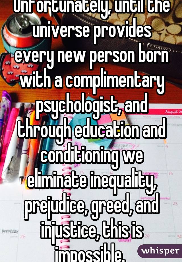 Unfortunately, until the universe provides every new person born with a complimentary psychologist, and through education and conditioning we eliminate inequality, prejudice, greed, and injustice, this is impossible. 