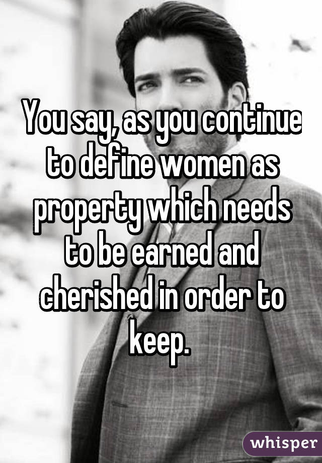 You say, as you continue to define women as property which needs to be earned and cherished in order to keep. 