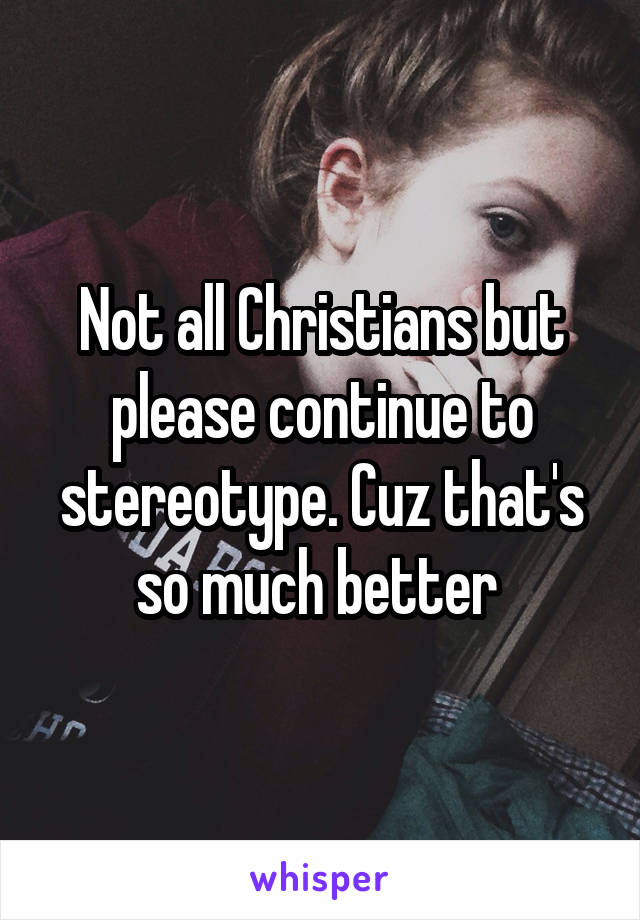 Not all Christians but please continue to stereotype. Cuz that's so much better 