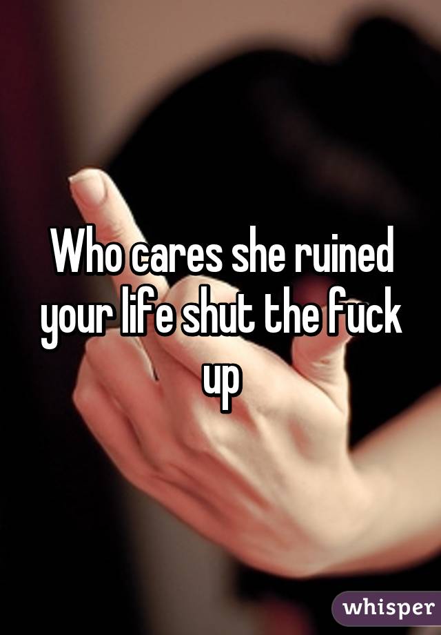 Who cares she ruined your life shut the fuck up