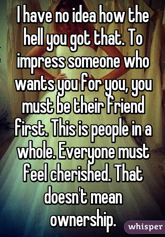 I have no idea how the hell you got that. To impress someone who wants you for you, you must be their friend first. This is people in a whole. Everyone must feel cherished. That doesn't mean ownership.