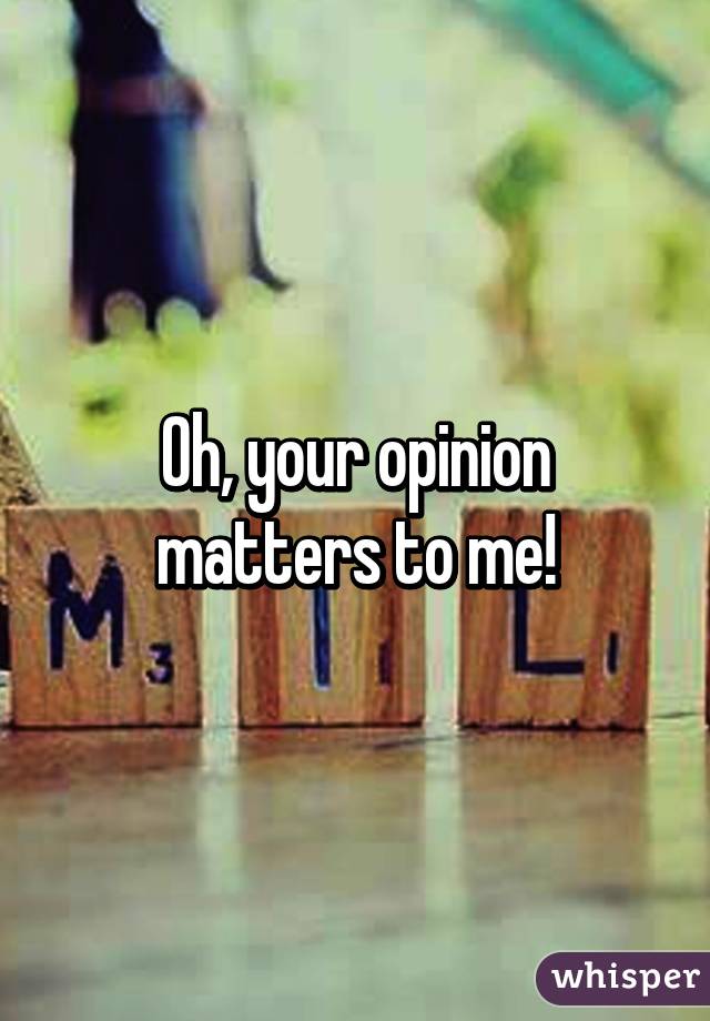 Oh, your opinion matters to me!