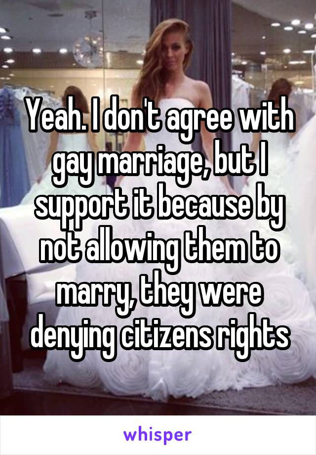 Yeah. I don't agree with gay marriage, but I support it because by not allowing them to marry, they were denying citizens rights