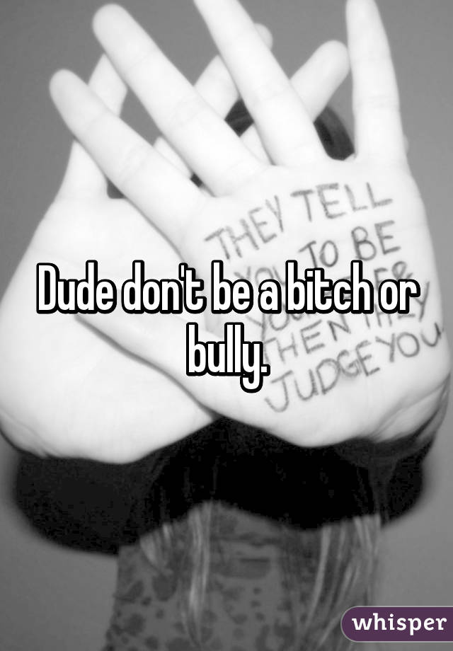 Dude don't be a bitch or bully.