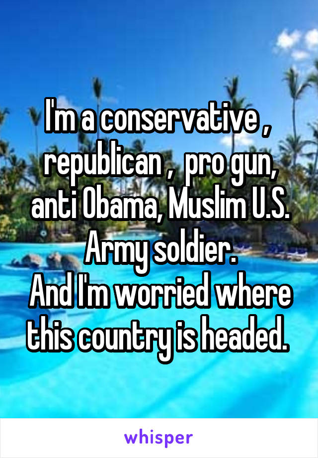 I'm a conservative ,  republican ,  pro gun, anti Obama, Muslim U.S. Army soldier.
And I'm worried where this country is headed. 