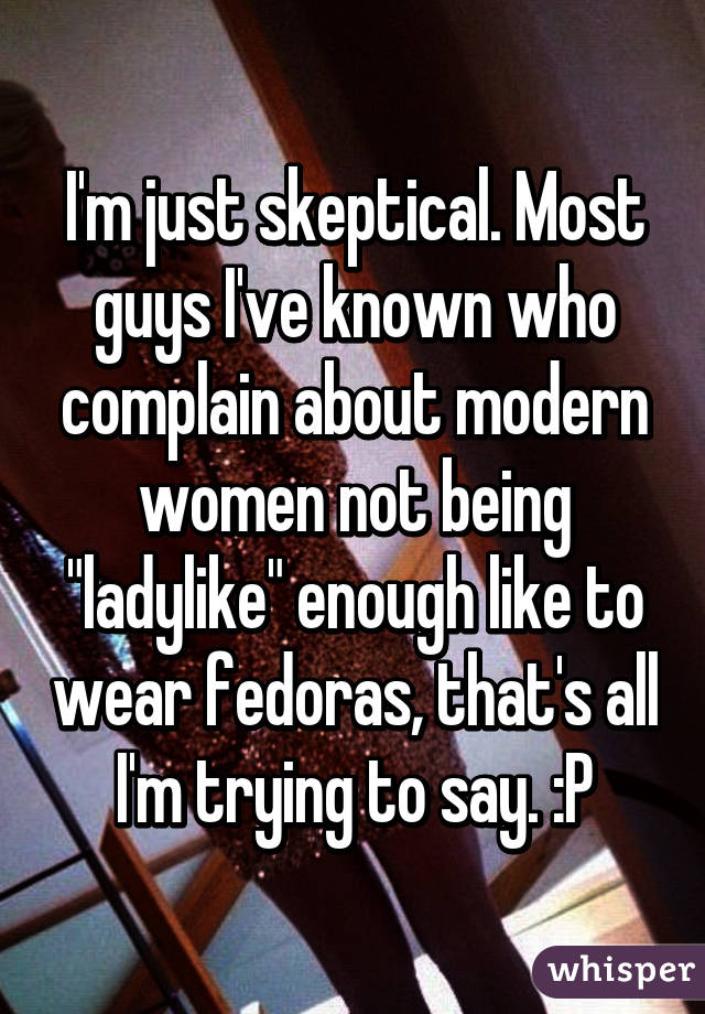 I'm just skeptical. Most guys I've known who complain about modern women not being "ladylike" enough like to wear fedoras, that's all I'm trying to say. :P