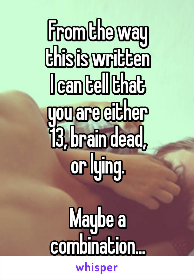 From the way
this is written
I can tell that
you are either
13, brain dead,
or lying.

Maybe a
combination...