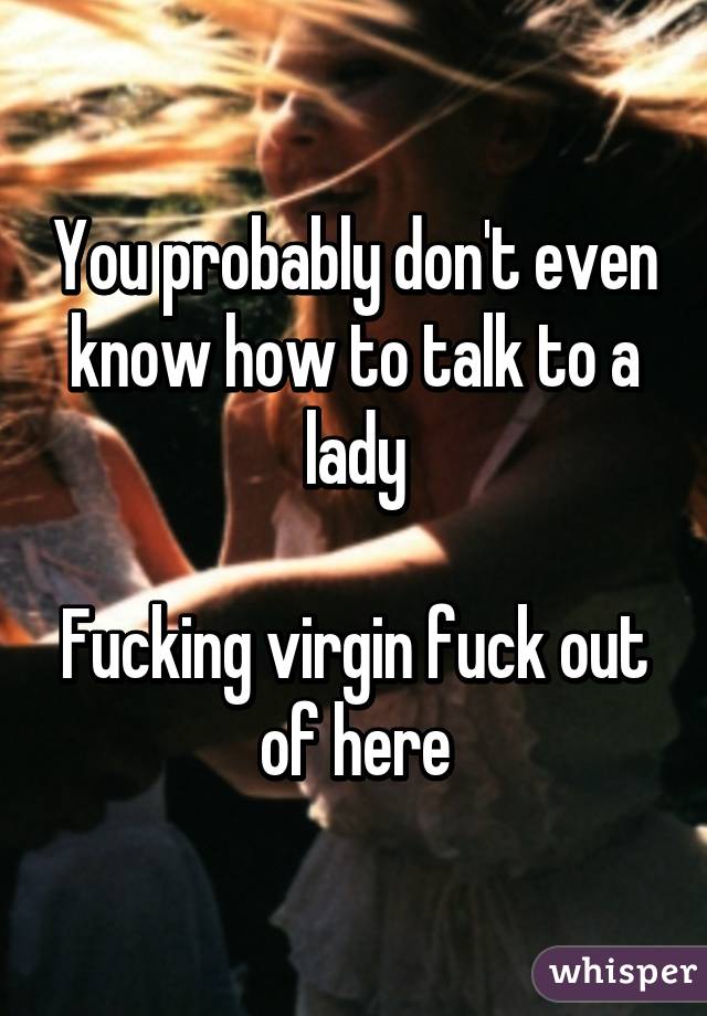 You probably don't even know how to talk to a lady

Fucking virgin fuck out of here