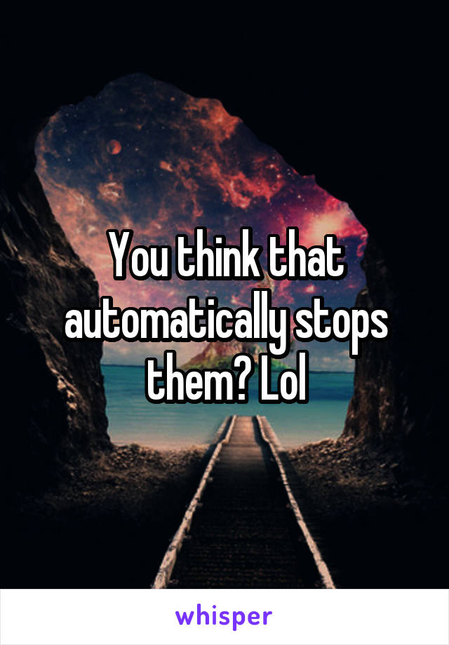 You think that automatically stops them? Lol