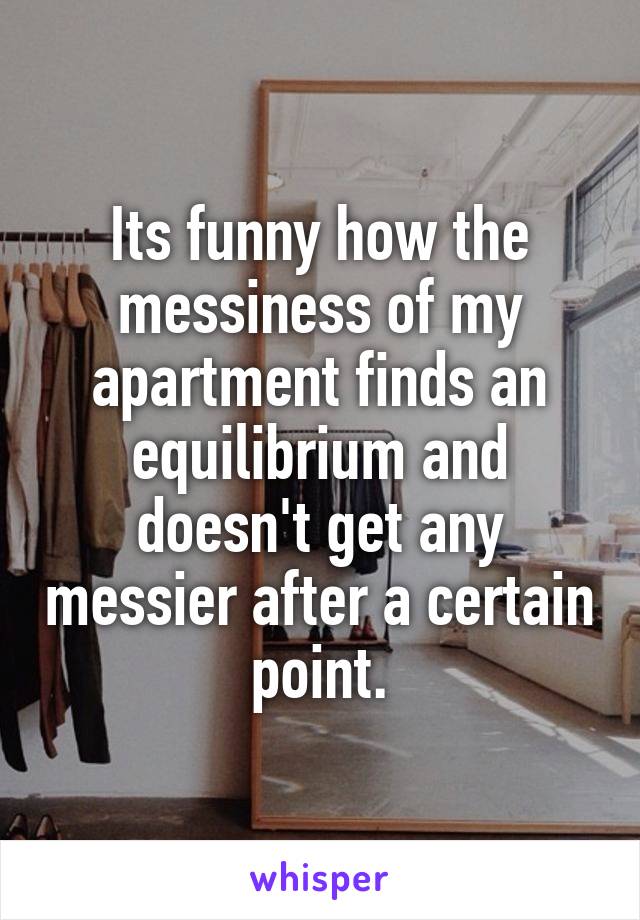 Its funny how the messiness of my apartment finds an equilibrium and doesn't get any messier after a certain point.