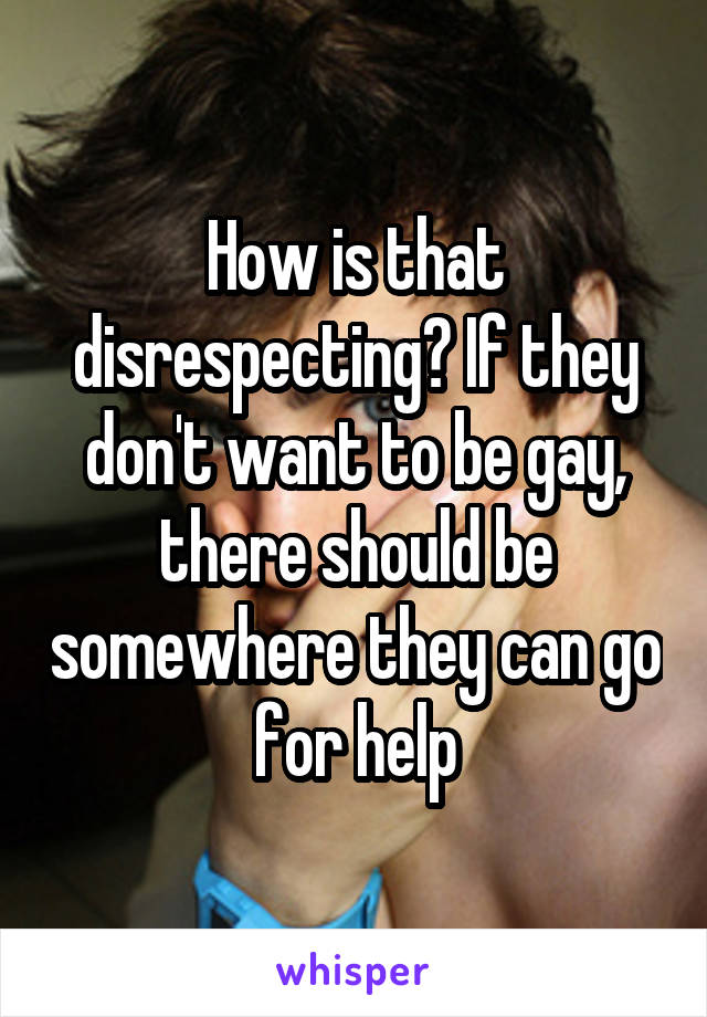 How is that disrespecting? If they don't want to be gay, there should be somewhere they can go for help