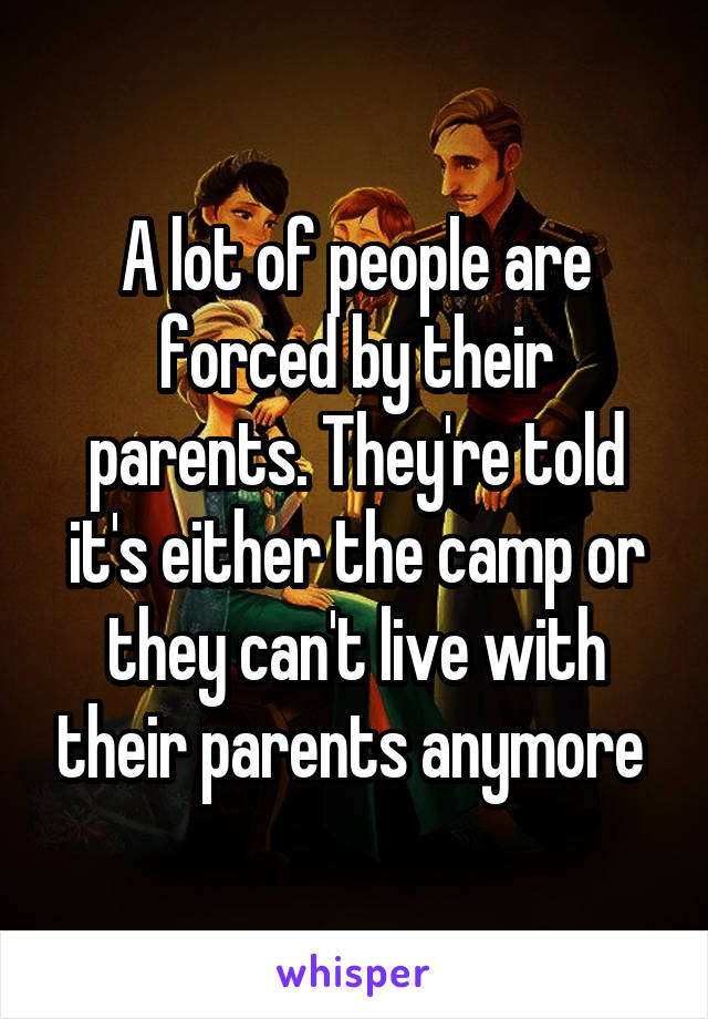 A lot of people are forced by their parents. They're told it's either the camp or they can't live with their parents anymore 