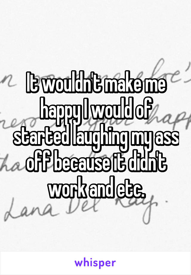 It wouldn't make me happy I would of started laughing my ass off because it didn't work and etc.