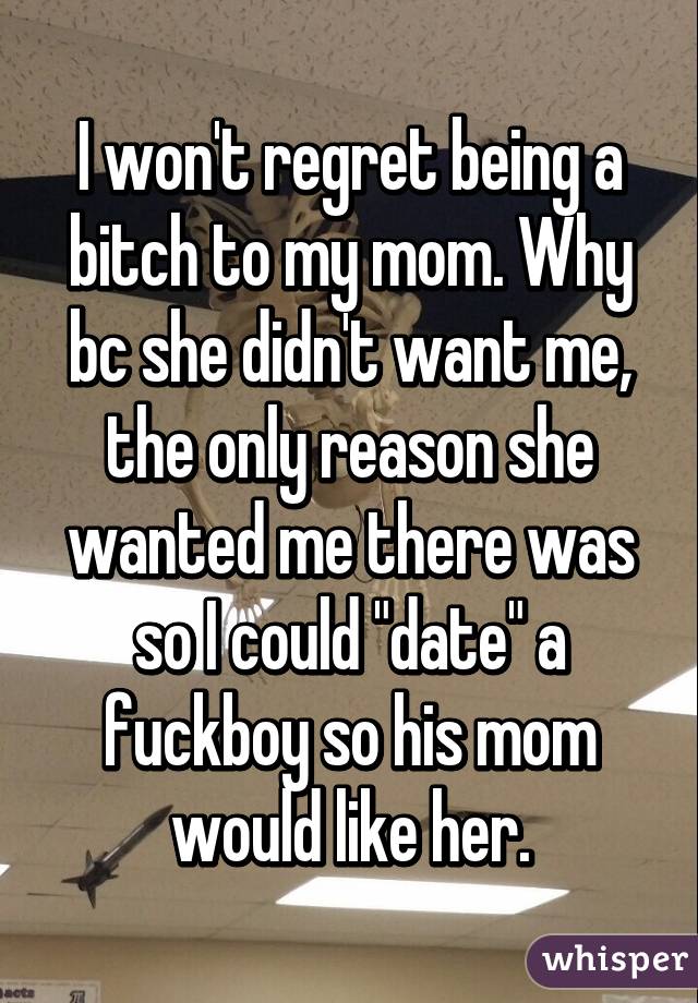 I won't regret being a bitch to my mom. Why bc she didn't want me, the only reason she wanted me there was so I could "date" a fuckboy so his mom would like her.