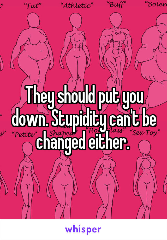 They should put you down. Stupidity can't be changed either. 