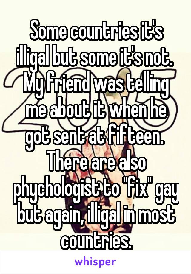 Some countries it's illigal but some it's not.  My friend was telling me about it when he got sent at fifteen.  There are also phychologist to "fix" gay but again, illigal in most countries.