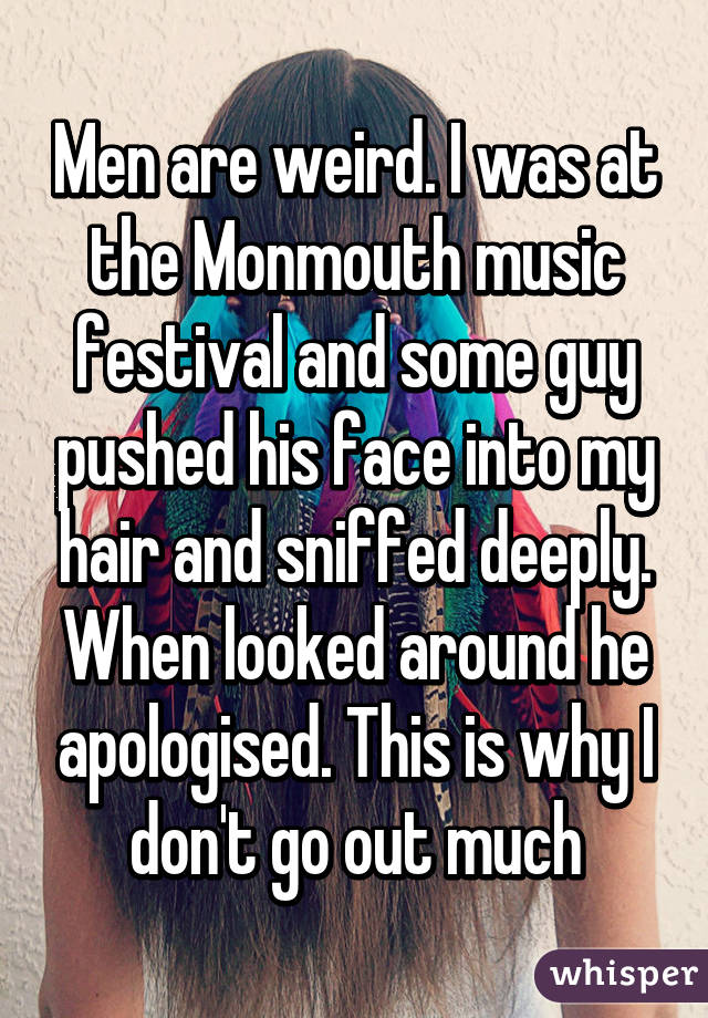 Men are weird. I was at the Monmouth music festival and some guy pushed his face into my hair and sniffed deeply. When looked around he apologised. This is why I don't go out much