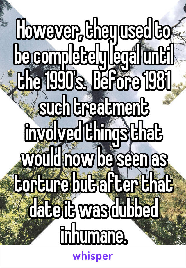 However, they used to be completely legal until the 1990's.  Before 1981 such treatment involved things that would now be seen as torture but after that date it was dubbed inhumane.