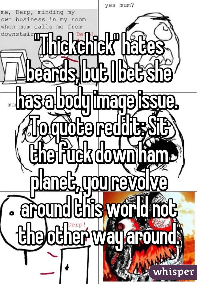 "Thickchick" hates beards, but I bet she has a body image issue. 
To quote reddit: Sit the fuck down ham planet, you revolve around this world not the other way around.