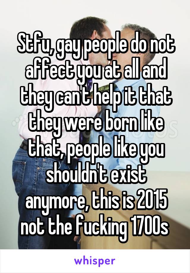 Stfu, gay people do not affect you at all and they can't help it that they were born like that, people like you shouldn't exist anymore, this is 2015 not the fucking 1700s 