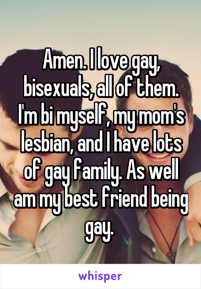 Amen. I love gay, bisexuals, all of them. I'm bi myself, my mom's lesbian, and I have lots of gay family. As well am my best friend being gay. 