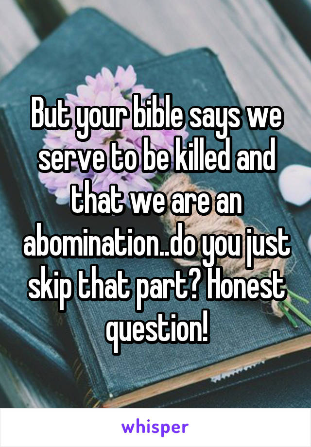 But your bible says we serve to be killed and that we are an abomination..do you just skip that part? Honest question!